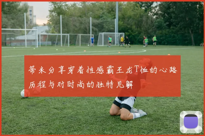 蒂米分享穿着性感霸王龙T恤的心路历程与对时尚的独特见解