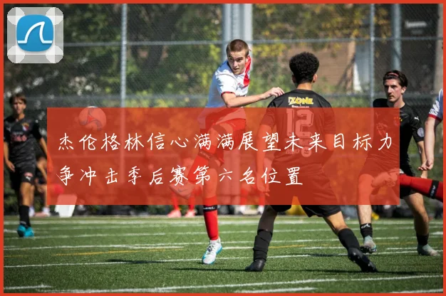 杰伦格林信心满满展望未来目标力争冲击季后赛第六名位置