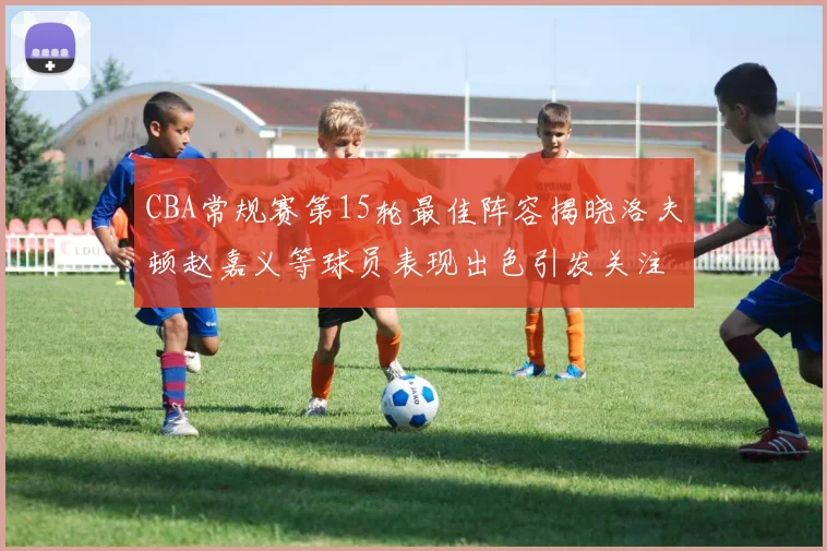 CBA常规赛第15轮最佳阵容揭晓洛夫顿赵嘉义等球员表现出色引发关注