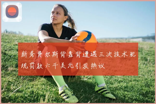 新秀费尔斯背靠背遭遇三次技术犯规罚款六千美元引发热议