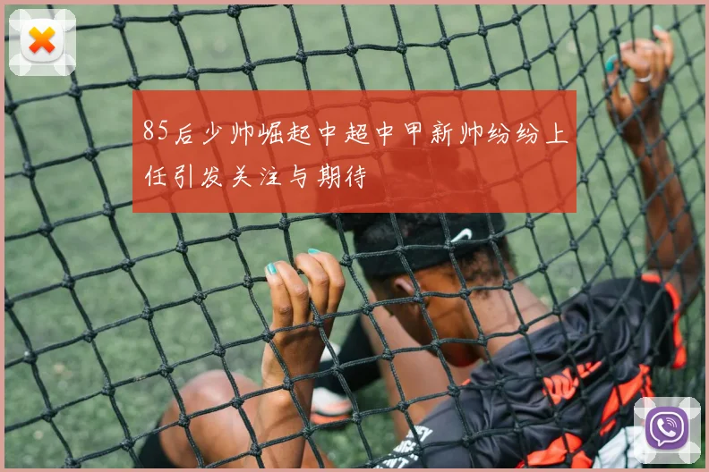 85后少帅崛起中超中甲新帅纷纷上任引发关注与期待