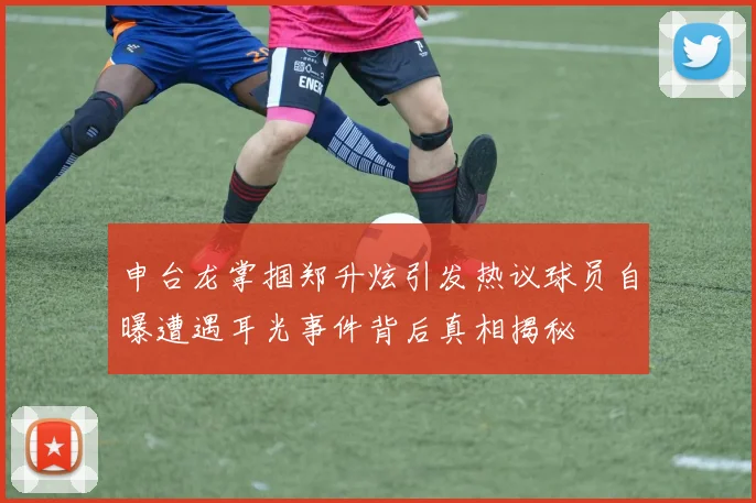 申台龙掌掴郑升炫引发热议球员自曝遭遇耳光事件背后真相揭秘