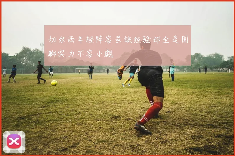 切尔西年轻阵容虽缺经验却全是国脚实力不容小觑
