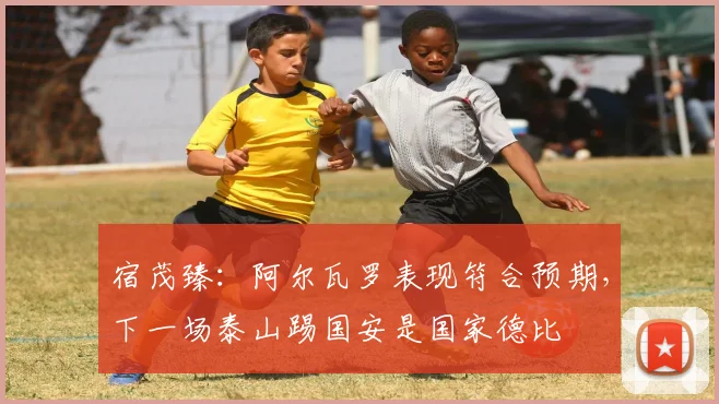 宿茂臻：阿尔瓦罗表现符合预期，下一场泰山踢国安是国家德比