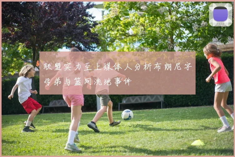 联盟实力至上媒体人分析布朗尼字母弟与篮网洗地事件