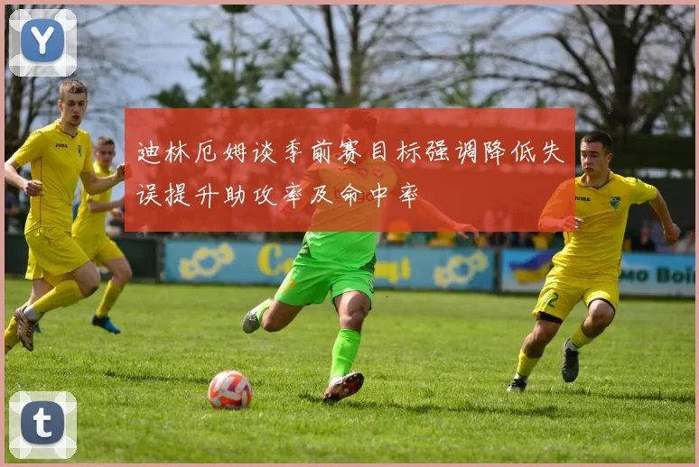 迪林厄姆谈季前赛目标强调降低失误提升助攻率及命中率