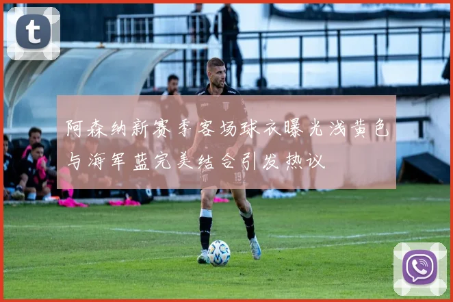 阿森纳新赛季客场球衣曝光浅黄色与海军蓝完美结合引发热议