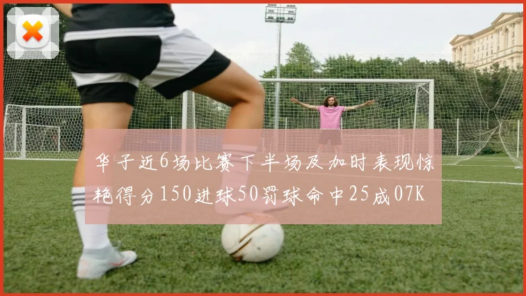 华子近6场比赛下半场及加时表现惊艳得分150进球50罚球命中25成07KB后首人