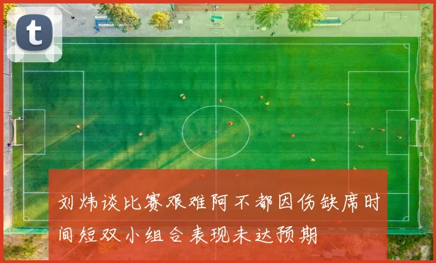 刘炜谈比赛艰难阿不都因伤缺席时间短双小组合表现未达预期