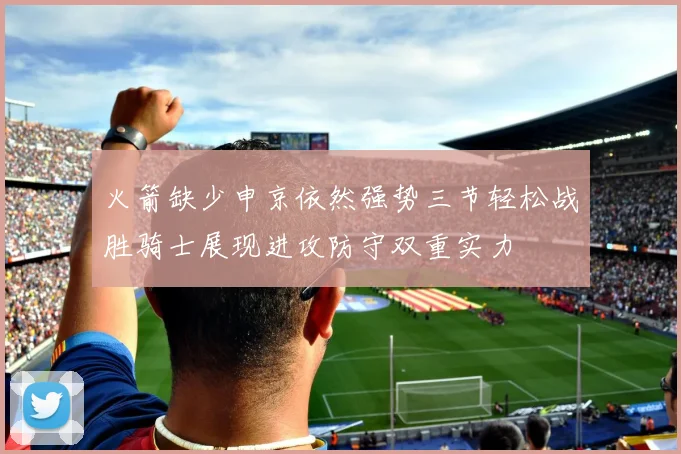 火箭缺少申京依然强势三节轻松战胜骑士展现进攻防守双重实力