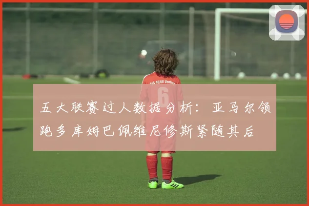 五大联赛过人数据分析：亚马尔领跑多库姆巴佩维尼修斯紧随其后