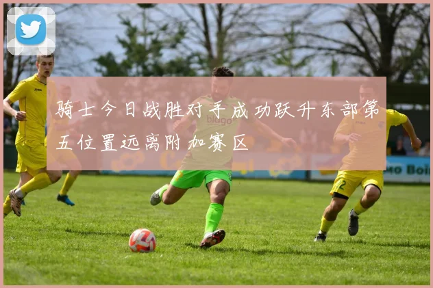 骑士今日战胜对手成功跃升东部第五位置远离附加赛区