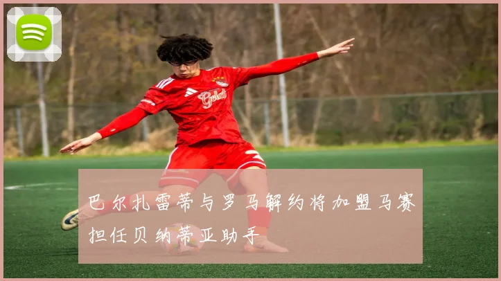 巴尔扎雷蒂与罗马解约将加盟马赛担任贝纳蒂亚助手