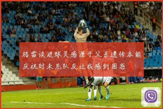 格雷谈进球灵感源于父亲遗传本能庆祝时未见队友让我感到困惑