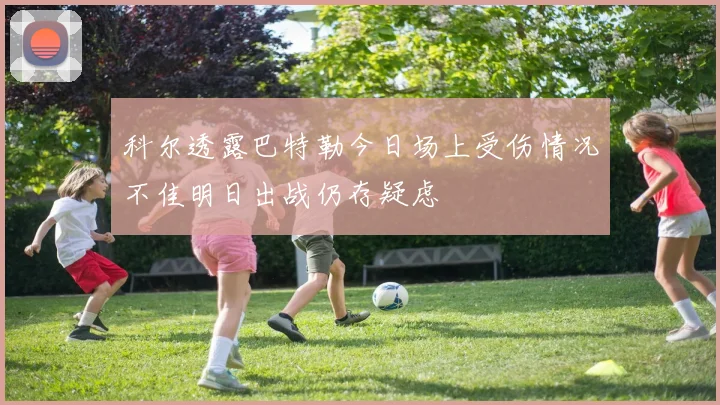 科尔透露巴特勒今日场上受伤情况不佳明日出战仍存疑虑
