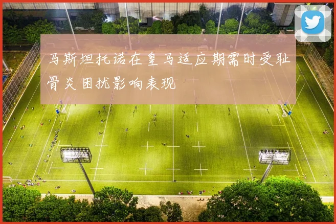 马斯坦托诺在皇马适应期需时受耻骨炎困扰影响表现