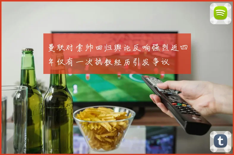曼联对索帅回归舆论反响强烈近四年仅有一次执教经历引发争议