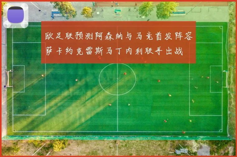 欧足联预测阿森纳与马竞首发阵容萨卡约克雷斯马丁内利联手出战