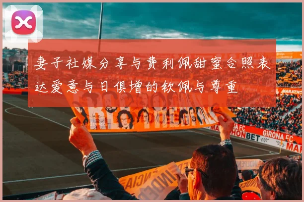 妻子社媒分享与费利佩甜蜜合照表达爱意与日俱增的钦佩与尊重