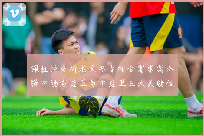 佩杜拉分析尤文冬季转会需求需加强中场右后卫与中后卫三大关键位置