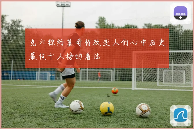 克六称约基奇将改变人们心中历史最佳十人榜的看法