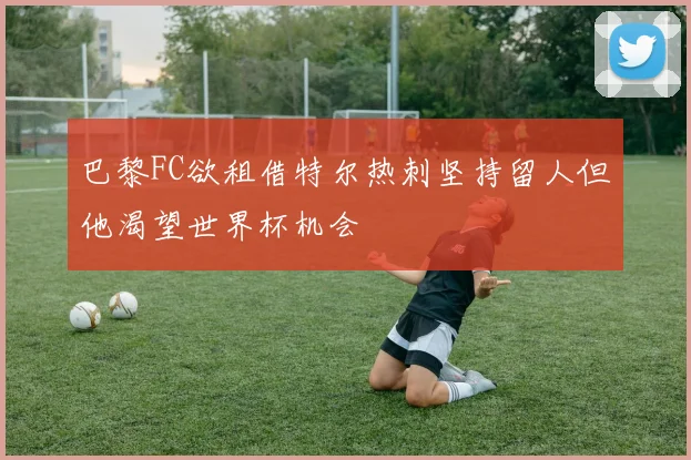 巴黎FC欲租借特尔热刺坚持留人但他渴望世界杯机会