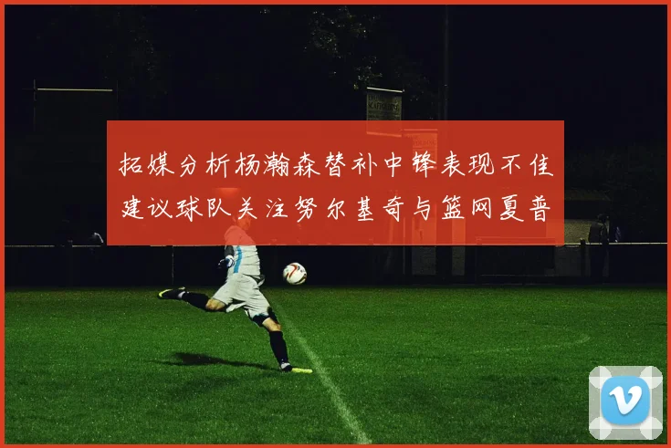 拓媒分析杨瀚森替补中锋表现不佳建议球队关注努尔基奇与篮网夏普
