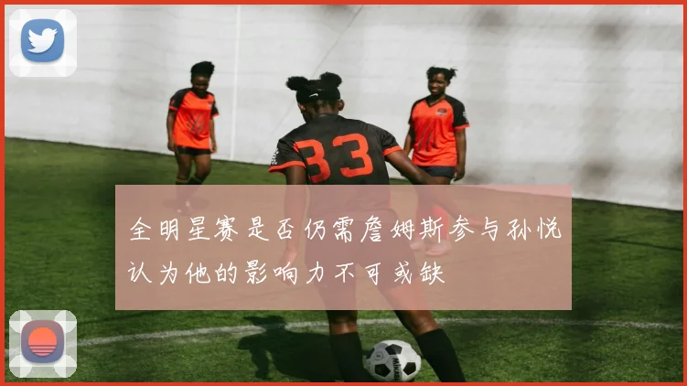 全明星赛是否仍需詹姆斯参与孙悦认为他的影响力不可或缺