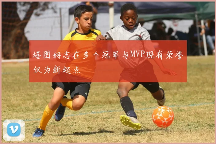 塔图姆志在多个冠军与MVP现有荣誉仅为新起点