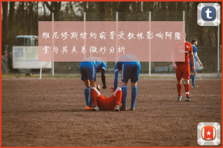 维尼修斯续约前景受教练影响阿隆索与其关系微妙分析
