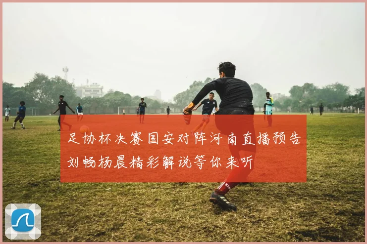 足协杯决赛国安对阵河南直播预告刘畅杨晨精彩解说等你来听