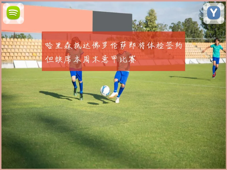 哈里森抵达佛罗伦萨即将体检签约但缺席本周末意甲比赛