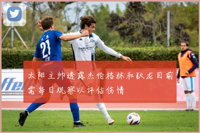 太阳主帅透露杰伦格林和狄龙目前需每日观察以评估伤情