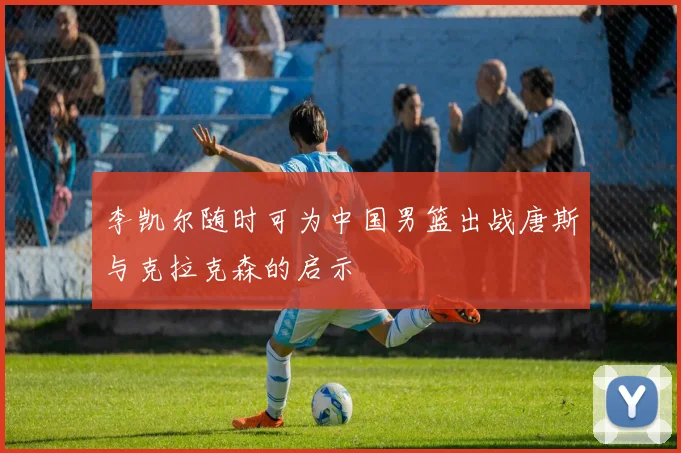 李凯尔随时可为中国男篮出战唐斯与克拉克森的启示