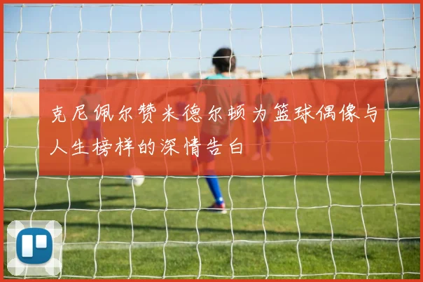 克尼佩尔赞米德尔顿为篮球偶像与人生榜样的深情告白