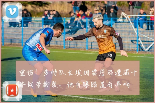 重伤！多特队长埃姆雷詹恐遭遇十字韧带撕裂，他自曝膝盖有异响