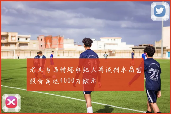 尤文与马特塔经纪人再谈判水晶宫报价高达4000万欧元