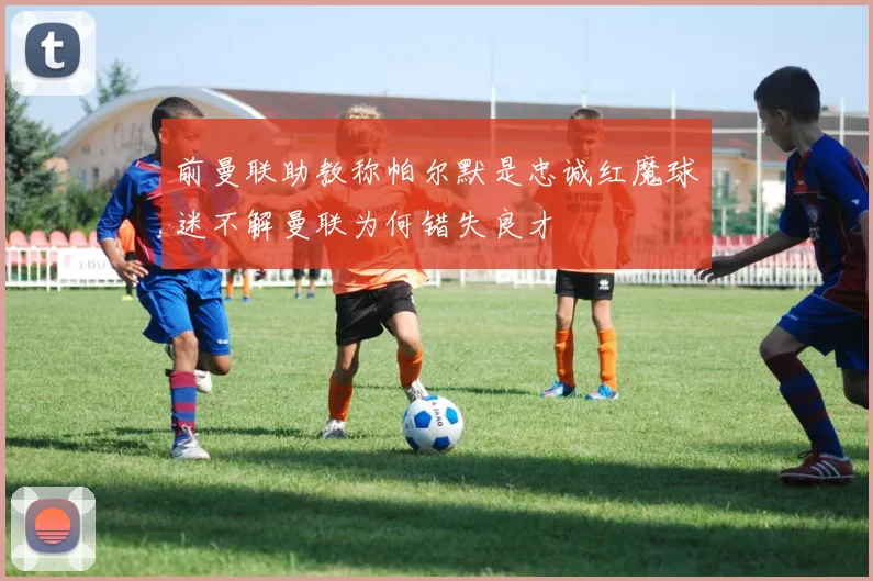 前曼联助教称帕尔默是忠诚红魔球迷不解曼联为何错失良才