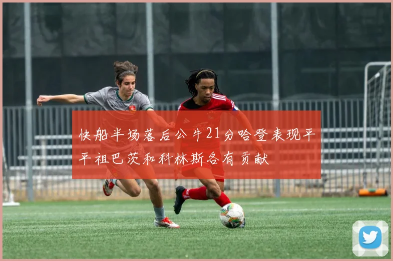 快船半场落后公牛21分哈登表现平平祖巴茨和科林斯各有贡献