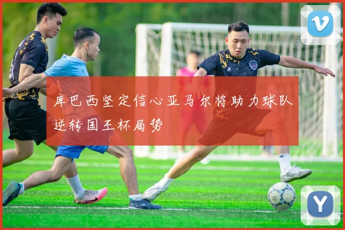 库巴西坚定信心亚马尔将助力球队逆转国王杯局势