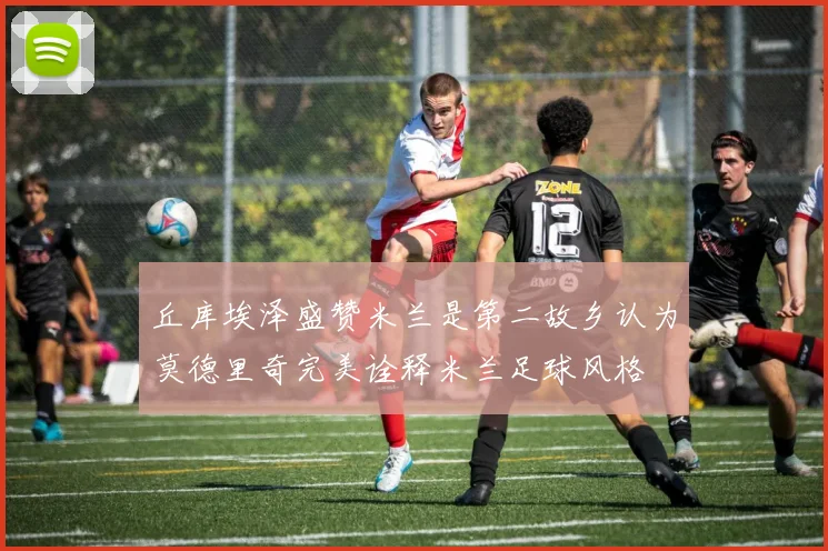 丘库埃泽盛赞米兰是第二故乡认为莫德里奇完美诠释米兰足球风格