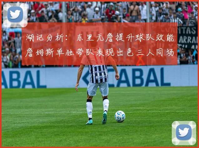 湖记分析：东里无詹提升球队效能詹姆斯单独带队表现出色三人同场反而下滑