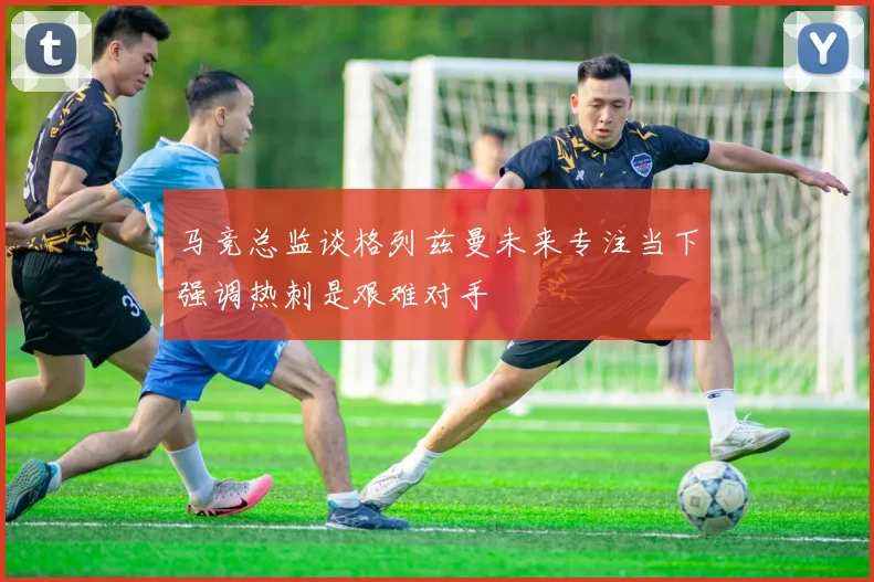 马竞总监谈格列兹曼未来专注当下强调热刺是艰难对手