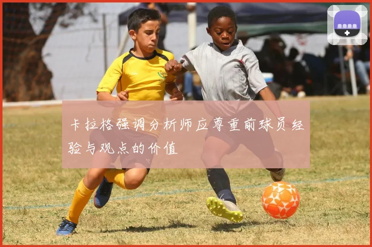 卡拉格强调分析师应尊重前球员经验与观点的价值