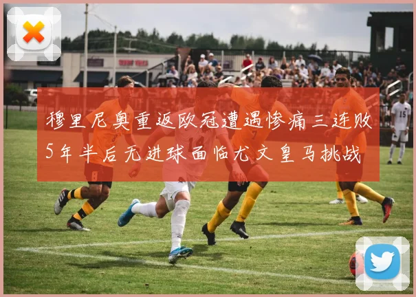 穆里尼奥重返欧冠遭遇惨痛三连败5年半后无进球面临尤文皇马挑战